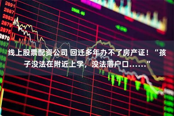 线上股票配资公司 回迁多年办不了房产证！“孩子没法在附近上学，没法落户口……”