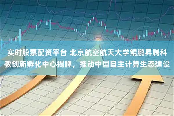 实时股票配资平台 北京航空航天大学鲲鹏昇腾科教创新孵化中心揭牌，推动中国自主计算生态建设