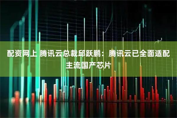 配资网上 腾讯云总裁邱跃鹏：腾讯云已全面适配主流国产芯片
