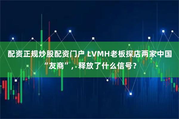 配资正规炒股配资门户 LVMH老板探店两家中国“友商”，释放了什么信号？