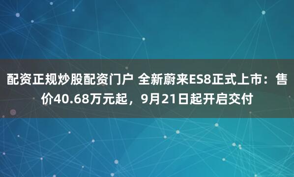 配资正规炒股配资门户 全新蔚来ES8正式上市：售价40.68万元起，9月21日起开启交付