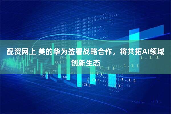 配资网上 美的华为签署战略合作，将共拓AI领域创新生态